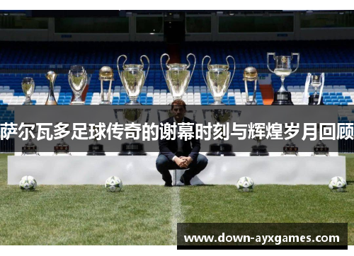 萨尔瓦多足球传奇的谢幕时刻与辉煌岁月回顾