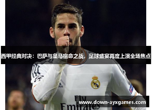 西甲经典对决：巴萨与皇马宿命之战，足球盛宴再度上演全场焦点