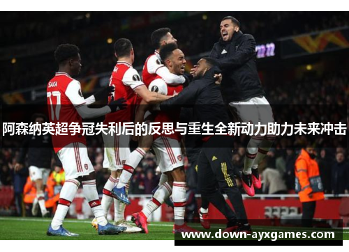 阿森纳英超争冠失利后的反思与重生全新动力助力未来冲击