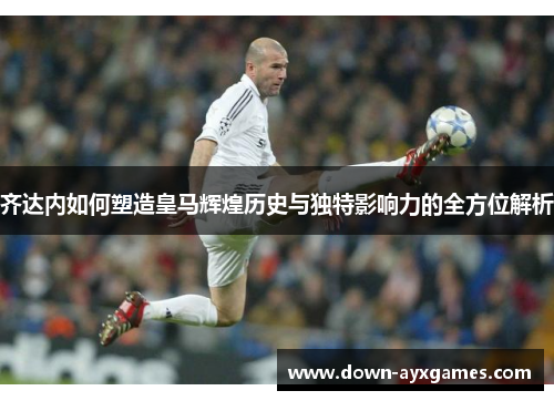 齐达内如何塑造皇马辉煌历史与独特影响力的全方位解析