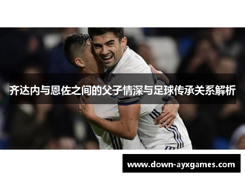 齐达内与恩佐之间的父子情深与足球传承关系解析