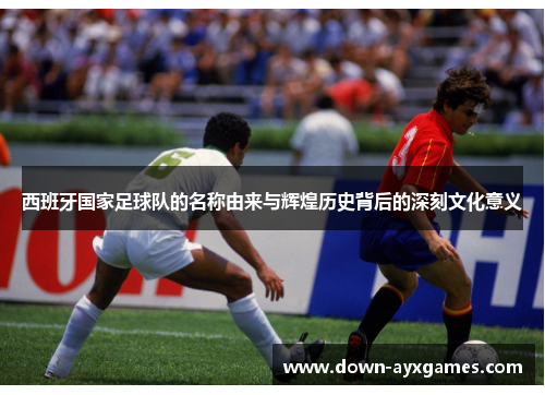 西班牙国家足球队的名称由来与辉煌历史背后的深刻文化意义