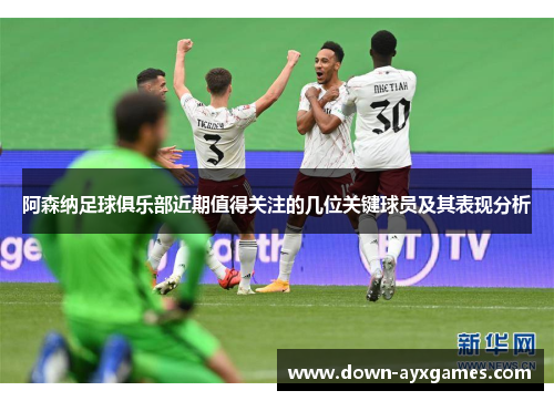 阿森纳足球俱乐部近期值得关注的几位关键球员及其表现分析