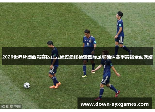 2026世界杯墨西哥赛区正式通过最终检查国际足联确认赛事筹备全面就绪