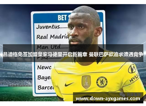 吕迪格免签加盟皇家马德里开启新篇章 曼联巴萨欲追求遭遇竞争