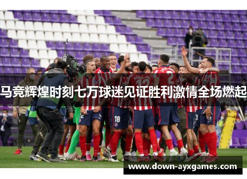 马竞辉煌时刻七万球迷见证胜利激情全场燃起