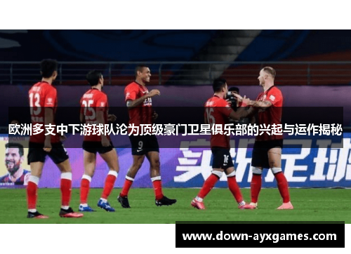 欧洲多支中下游球队沦为顶级豪门卫星俱乐部的兴起与运作揭秘