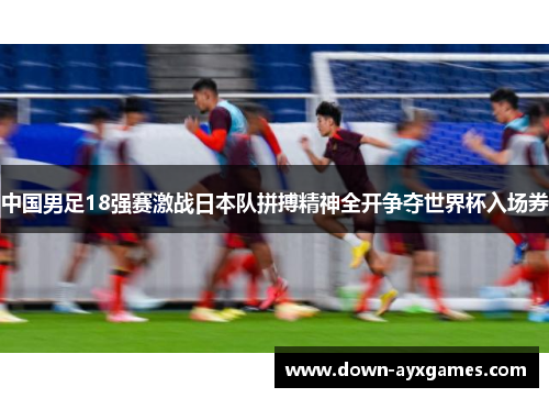 中国男足18强赛激战日本队拼搏精神全开争夺世界杯入场券